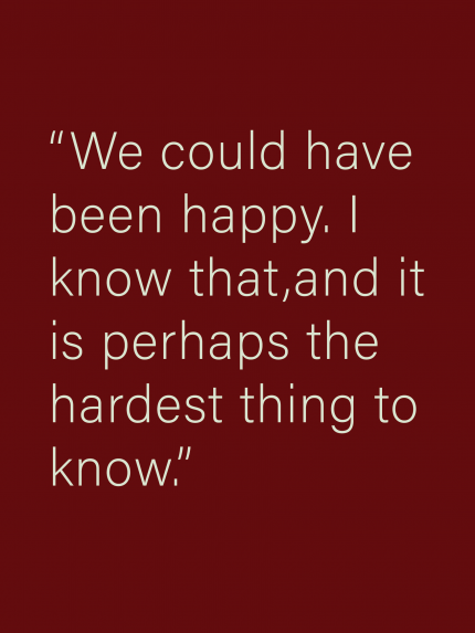 We could have been happy. T know that, and it is perhaps the hardest thing to know.
