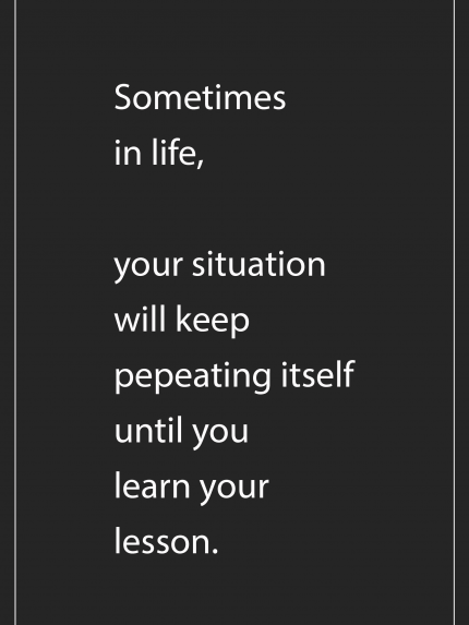 Sometimes in life, your situation will keep pepeating itself until you learn your lesson.