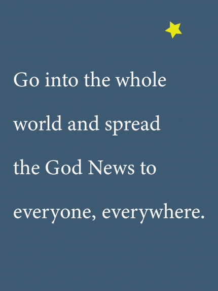 Go into the whole world and spread the God News to everyone, everywhere.