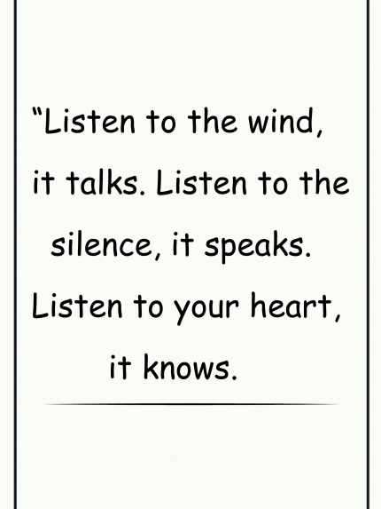 Listen to the wind, it talks. Listen to the silence, it speaks. Listen to your heart, it knows.