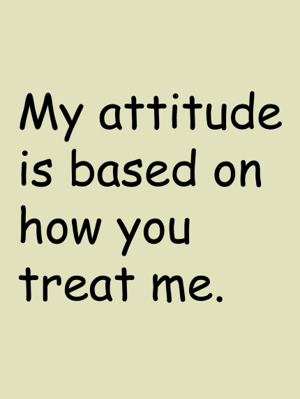 My attitude is based on how you treat me