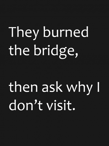 They burned the bridge, the ask why i don't visit